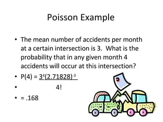 Poisson Example The mean number of accidents per month at a certain intersection is 3.  What is the probability that in any given month 4 accidents will occur at this intersection? P(4) =  3 4 (2.71828) -3  4! = .168 