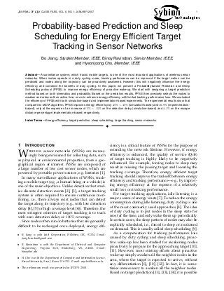 JOURNAL OF LATEX CLASS FILES, VOL. 6, NO. 1, JANUARY 2007 1
Probability-based Prediction and Sleep
Scheduling for Energy Efﬁcient Target
Tracking in Sensor Networks
Bo Jiang, Student Member, IEEE, Binoy Ravindran, Senior Member, IEEE,
and Hyeonjoong Cho, Member, IEEE
Abstract—A surveillance system, which tracks mobile targets, is one of the most important applications of wireless sensor
networks. When nodes operate in a duty cycling mode, tracking performance can be improved if the target motion can be
predicted and nodes along the trajectory can be proactively awakened. However, this will negatively inﬂuence the energy
efﬁciency and constrain the beneﬁts of duty cycling. In this paper, we present a Probability-based Prediction and Sleep
Scheduling protocol (PPSS) to improve energy efﬁciency of proactive wake-up. We start with designing a target prediction
method based on both kinematics and probability. Based on the prediction results, PPSS then precisely selects the nodes to
awaken and reduces their active time, so as to enhance energy efﬁciency with limited tracking performance loss. We evaluated
the efﬁciency of PPSS with both simulation-based and implementation-based experiments. The experimental results show that
compared to MCTA algorithm, PPSS improves energy efﬁciency by 25% ∼ 45% (simulation-based) and 16.9% (implementation-
based), only at the expense of an increase of 5% ∼ 15% on the detection delay (simulation-based) and 4.1% on the escape
distance percentage (implementation-based) respectively.
Index Terms—Energy efﬁciency, target prediction, sleep scheduling, target tracking, sensor networks.
!
1 INTRODUCTION
WIRELESS sensor networks (WSNs) are increas-
ingly being envisioned for collecting data, such
as physical or environmental properties, from a geo-
graphical region of interest. WSNs are composed of
a large number of low cost sensor nodes, which are
powered by portable power sources, e.g. batteries [1].
In many surveillance applications of WSNs, track-
ing a mobile target (e.g., a human being or a vehicle) is
one of the main objectives. Unlike detection that stud-
ies discrete detection events [2], [3], a target tracking
system is often required to ensure continuous mon-
itoring, i.e., there always exist nodes that can detect
the target along its trajectory (e.g., with low detection
delay [4], [5] or high coverage level [6]). Therefore, the
most stringent criterion of target tracking is to track
with zero detection delay or 100% coverage.
Since nodes often run on batteries that are generally
difﬁcult to be recharged once deployed, energy efﬁ-
• B. Jiang is with Intel Corporation, Hillsboro, OR, 97124. E-mail:
jiang.brendan@gmail.com
• B. Ravindran is with the Department of Electrical and Computer
Engineering, Virginia Tech, Blacksburg, VA, 24061. E-mail:
binoy@vt.edu
• H. Cho is with the Department of Computer and Information Science,
Korea University, Seoul, Korea 136-701. E-mail: raycho@korea.ac.kr
• The preliminary result was presented in IPDPS 2008.
ciency is a critical feature of WSNs for the purpose of
extending the network lifetime. However, if energy
efﬁciency is enhanced, the quality of service (QoS)
of target tracking is highly likely to be negatively
inﬂuenced. For example, forcing nodes to sleep may
result in missing the passing target and lowering the
tracking coverage. Therefore, energy efﬁcient target
tracking should improve the tradeoff between energy
efﬁciency and tracking performance—e.g., by improv-
ing energy efﬁciency at the expense of a relatively
small loss on tracking performance.
For target tracking applications, idle listening is a
major source of energy waste [7]. To reduce the energy
consumption during idle listening, duty cycling is one
of the most commonly used approaches [8]. The idea
of duty cycling is to put nodes in the sleep state for
most of the time, and only wake them up periodically.
In certain cases, the sleep pattern of nodes may also be
explicitly scheduled, i.e., forced to sleep or awakened
on demand. This is usually called sleep scheduling [9].
As a compensation for tracking performance loss
caused by duty cycling and sleep scheduling, proac-
tive wake-up has been studied for awakening nodes
proactively to prepare for the approaching target [10],
[11]. However, most existing efforts about proactive
wake-up simply awaken all the neighbor nodes in the
area, where the target is expected to arrive, without
any differentiation [6], [10], [12]. In fact, it is some-
times unnecessary to awaken all the neighbor nodes.
Based on target prediction [11], [13], [14], it is possible
 