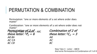 PERMUTATION & COMBINATION
Permutation: “one or more elements of a set where order does
matter”
Combination: “one or more elements of a set where order does not
matter”
For e.g.: Take 3 Letters – ABCPermutation of 2 of
these letter: 3P2 = 6
AB BA
AC CA
BC CB
Combination of 2 of
these letter: 3C2 = 3
AB
AC
BC
Now Take 4 : Letter – ABCD
And write Permutation & Combination of 3 of th
 