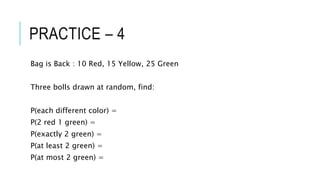 PRACTICE – 4
Bag is Back : 10 Red, 15 Yellow, 25 Green
Three bolls drawn at random, find:
P(each different color) =
P(2 red 1 green) =
P(exactly 2 green) =
P(at least 2 green) =
P(at most 2 green) =
 