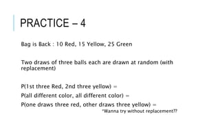 PRACTICE – 4
Bag is Back : 10 Red, 15 Yellow, 25 Green
Two draws of three balls each are drawn at random (with
replacement)
P(1st three Red, 2nd three yellow) =
P(all different color, all different color) =
P(one draws three red, other draws three yellow) =
*Wanna try without replacement??
 