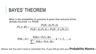 BAYES’ THEOREM
What is the probability of outcome A given that outcome B has
already occurred. i.e. P(A|B)
)'().'|()().|(
)().|(
)|(
APABPAPABP
APABP
BAP


n.,...2,1,=k,
)B|P(A×)P(B
)B|P(A×)P(B
=A)|P(B
1
ii
ik
k

n
i
Believe me! You don’t need to remember this, if you Still go with your Probability Mantra a
 