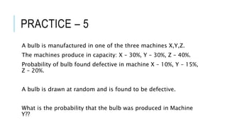 PRACTICE – 5
A bulb is manufactured in one of the three machines X,Y,Z.
The machines produce in capacity: X – 30%, Y – 30%, Z – 40%.
Probability of bulb found defective in machine X – 10%, Y – 15%,
Z – 20%.
A bulb is drawn at random and is found to be defective.
What is the probability that the bulb was produced in Machine
Y??
 