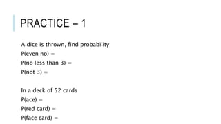 PRACTICE – 1
A dice is thrown, find probability
P(even no) =
P(no less than 3) =
P(not 3) =
In a deck of 52 cards
P(ace) =
P(red card) =
P(face card) =
 