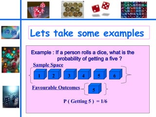 Lets take some examples Example : If a person rolls a dice, what is the probability of getting a five ? Sample Space 1 2 3 4 5 6 Favourable Outcomes 5 P ( Getting 5 )  = 1/6 