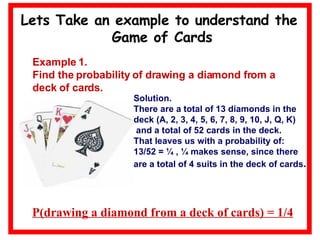 Lets Take an example to understand the  Game of Cards Example 1. Find the probability of drawing a diamond from a deck of cards. Solution. There are a total of 13 diamonds in the  deck (A, 2, 3, 4, 5, 6, 7, 8, 9, 10, J, Q, K) and a total of 52 cards in the deck.  That leaves us with a probability of: 13/52 = ¼ , ¼ makes sense, since there are a total of 4 suits in the deck of cards . P(drawing a diamond from a deck of cards) = 1/4 