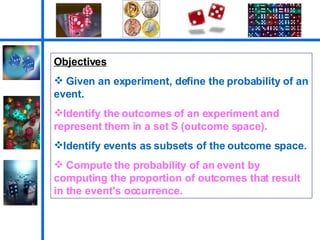 Objectives Given an experiment, define the probability of an event. Identify the outcomes of an experiment and represent them in a set S (outcome space).  Identify events as subsets of the outcome space.  Compute the probability of an event by computing the proportion of outcomes that result in the event's occurrence.  
