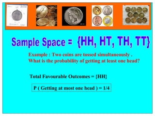   {HH, HT, TH, TT} Sample Space =  Example : Two coins are tossed simultaneously .  What is the probability of getting at least one head? Total Favourable Outcomes = {HH} P ( Getting at most one head ) = 1/4 