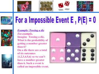 For a Impossible Event E , P(E) = 0 Example: Tossing a die For example,   Imagine  Tossing a die. What is the probability of getting a number greater than 6? On a die there are a total of six outcomes {1,2,3,4,5,6} so we can’t have a number greater than 6. Such a event is called an impossible event. 