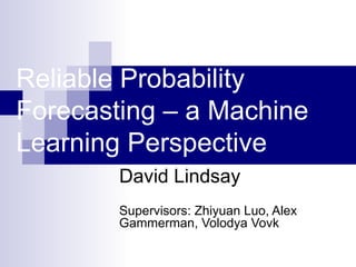 Reliable Probability Forecasting – a Machine Learning Perspective David Lindsay Supervisors: Zhiyuan Luo, Alex Gammerman, Volodya Vovk 
