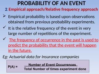  Empirical probability is based upon observations
obtained from previous probability experiments.
 It is the relative frequency of the event in very
large number of repetitions of the experiment.
 The frequency of occurrence in the past is used to
predict the probability that the event will happen
in the future.
Eg: Actuarial data for Insurance companies
PROBABILITY OF AN EVENT
2. Empirical approach/Relative frequency approach
P(A) =
Number of Event Occurrences
Total Number of times experiment done
 
