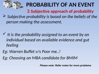  Subjective probability is based on the beliefs of the
person making the assessment.
 It is the probability assigned to an event by an
individual based on available evidence and gut
feeling
Eg: Warren Buffet v/s Poor me..!
Eg: Choosing an MBA candidate for BMIM
PROBABILITY OF AN EVENT
3. Subjective approach of probability
Please note: Refer notes for more problems
 