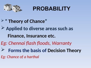PROBABILITY
 “ Theory of Chance”
 Applied to diverse areas such as
Finance, Insurance etc.
Eg: Chennai flash floods, Warranty
 Forms the basis of Decision Theory
Eg: Chance of a harthal
 