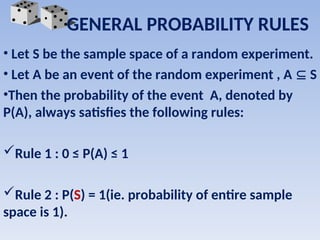 • Let S be the sample space of a random experiment.
• Let A be an event of the random experiment , A  S
•Then the probability of the event A, denoted by
P(A), always satisfies the following rules:
Rule 1 : 0 ≤ P(A) ≤ 1
Rule 2 : P(S) = 1(ie. probability of entire sample
space is 1).
GENERAL PROBABILITY RULES
 