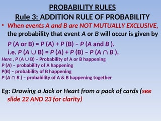 • When events A and B are NOT MUTUALLY EXCLUSIVE,
the probability that event A or B will occur is given by
P (A or B) = P (A) + P (B) – P (A and B ).
i.e. P (A  B) = P (A) + P (B) – P (A  B ).
Here , P (A  B) – Probability of A or B happening
P (A) – probability of A happening
P(B) – probability of B happening
P (A  B ) – probability of A & B happening together
Eg: Drawing a Jack or Heart from a pack of cards (see
slide 22 AND 23 for clarity)
PROBABILITY RULES
Rule 3: ADDITION RULE OF PROBABILITY
 