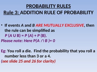 PROBABILITY RULES
Rule 3: ADDITION RULE OF PROBABILITY
• If events A and B ARE MUTUALLY EXCLUSIVE, then
the rule can be simplified as
P (A U B) = P (A) + P (B).
Please note: Here P(A  B )= 0
Eg: You roll a die. Find the probability that you roll a
number less than 3 or a 4.
(see slide 25 and 26 for clarity)
 