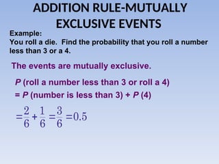 ADDITION RULE-MUTUALLY
EXCLUSIVE EVENTS
Example:
You roll a die. Find the probability that you roll a number
less than 3 or a 4.
The events are mutually exclusive.
P (roll a number less than 3 or roll a 4)
= P (number is less than 3) + P (4)
2 1 3
0.5
6 6 6
   
 