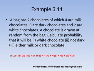 Example 3.11
• A bag has 9 chocolates of which 4 are milk
chocolates, 3 are dark chocolates and 2 are
white chocolates. A chocolate is drawn at
random from the bag. Calculate probability
that it will be (i) white chocolate (ii) not dark
(iii) either milk or dark chocolate
Please note: Refer notes for more problems
(i) 2/9 (ii) 2/3 (iii) P (A U B) = P (A) + P (B) = 4/9 + 3/9 =7/9
 