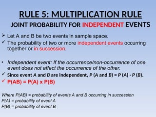 RULE 5: MULTIPLICATION RULE
JOINT PROBABILITY FOR INDEPENDENT EVENTS
 Let A and B be two events in sample space.
 The probability of two or more independent events occurring
together or in succession.
• Independent event: If the occurrence/non-occurrence of one
event does not affect the occurrence of the other.
 Since event A and B are independent, P (A and B) = P (A) · P (B).
 P(AB) = P(A) x P(B)
Where P(AB) = probability of events A and B occurring in succession
P(A) = probability of event A
P(B) = probability of event B
 