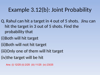 Example 3.12(b): Joint Probability
Q. Rahul can hit a target in 4 out of 5 shots. Jinu can
hit the target in 3 out of 5 shots. Find the
probability that
(i)Both will hit target
(ii)Both will not hit target
(iii)Only one of them will hit target
(iv)the target will be hit
Ans: (i) 12/25 (ii) 2/25 (iii) 11/25 (iv) 23/25
 
