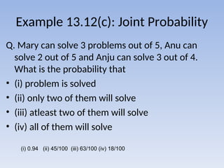 Example 13.12(c): Joint Probability
Q. Mary can solve 3 problems out of 5, Anu can
solve 2 out of 5 and Anju can solve 3 out of 4.
What is the probability that
• (i) problem is solved
• (ii) only two of them will solve
• (iii) atleast two of them will solve
• (iv) all of them will solve
(i) 0.94 (ii) 45/100 (iii) 63/100 (iv) 18/100
 