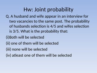 Hw: Joint probability
Q. A husband and wife appear in an interview for
two vacancies to the same post. The probability
of husbands selection is 4/5 and wifes selection
is 3/5. What is the probability that:
(i)Both will be selected
(ii) one of them will be selected
(iii) none will be selected
(iv) atleast one of them will be selected
 