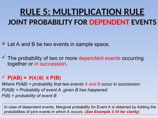 RULE 5: MULTIPLICATION RULE
JOINT PROBABILITY FOR DEPENDENT EVENTS
 Let A and B be two events in sample space.
 The probability of two or more dependent events occurring
together or in succession.
 P(AB) = P(A|B) X P(B)
Where P(AB) = probability that two events A and B occur in succession
P(A|B) = Probability of event A ,given B has happened
P(B) = probability of event B
In case of dependent events, Marginal probability for Event A is obtained by Adding the
probabilities of joint events in which A occurs. (See Example 3.14 for clarity)
 