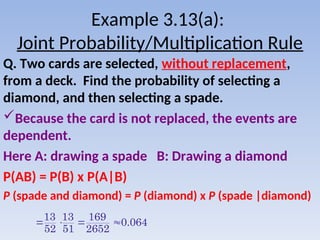 Example 3.13(a):
Joint Probability/Multiplication Rule
Q. Two cards are selected, without replacement,
from a deck. Find the probability of selecting a
diamond, and then selecting a spade.
Because the card is not replaced, the events are
dependent.
Here A: drawing a spade B: Drawing a diamond
P(AB) = P(B) x P(A|B)
P (spade and diamond) = P (diamond) x P (spade |diamond)
13 13 169
0.064
52 51 2652
   
 