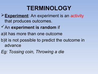 TERMINOLOGY
Experiment: An experiment is an activity
that produces outcomes.
An experiment is random if
a)it has more than one outcome
b)it is not possible to predict the outcome in
advance
Eg: Tossing coin, Throwing a die
 