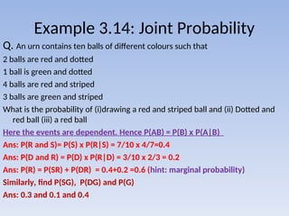 Example 3.14: Joint Probability
Q. An urn contains ten balls of different colours such that
2 balls are red and dotted
1 ball is green and dotted
4 balls are red and striped
3 balls are green and striped
What is the probability of (i)drawing a red and striped ball and (ii) Dotted and
red ball (iii) a red ball
Here the events are dependent. Hence P(AB) = P(B) x P(A|B)
Ans: P(R and S)= P(S) x P(R|S) = 7/10 x 4/7=0.4
Ans: P(D and R) = P(D) x P(R|D) = 3/10 x 2/3 = 0.2
Ans: P(R) = P(SR) + P(DR) = 0.4+0.2 =0.6 (hint: marginal probability)
Similarly, find P(SG), P(DG) and P(G)
Ans: 0.3 and 0.1 and 0.4
 