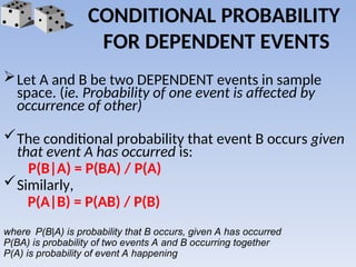 CONDITIONAL PROBABILITY
FOR DEPENDENT EVENTS
Let A and B be two DEPENDENT events in sample
space. (ie. Probability of one event is affected by
occurrence of other)
The conditional probability that event B occurs given
that event A has occurred is:
P(B|A) = P(BA) / P(A)
Similarly,
P(A|B) = P(AB) / P(B)
where P(B|A) is probability that B occurs, given A has occurred
P(BA) is probability of two events A and B occurring together
P(A) is probability of event A happening
 