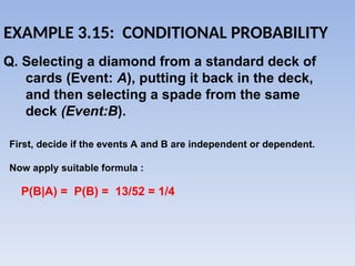 EXAMPLE 3.15: CONDITIONAL PROBABILITY
First, decide if the events A and B are independent or dependent.
Now apply suitable formula :
Q. Selecting a diamond from a standard deck of
cards (Event: A), putting it back in the deck,
and then selecting a spade from the same
deck (Event:B).
P(B|A) = P(B) = 13/52 = 1/4
 