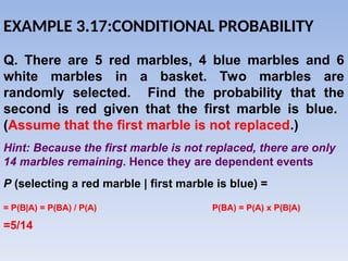 Q. There are 5 red marbles, 4 blue marbles and 6
white marbles in a basket. Two marbles are
randomly selected. Find the probability that the
second is red given that the first marble is blue.
(Assume that the first marble is not replaced.)
P (selecting a red marble | first marble is blue) =
=5/14
Hint: Because the first marble is not replaced, there are only
14 marbles remaining. Hence they are dependent events
EXAMPLE 3.17:CONDITIONAL PROBABILITY
= P(B|A) = P(BA) / P(A) P(BA) = P(A) x P(B|A)
 