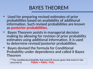 BAYES THEOREM
• Used for preparing revised estimates of prior
probabilities based on availability of additional
information. Such revised probabilities are known
as posterior probabilities.
• Bayes Theorem assists in managerial decision
making by allowing for revision of prior probability
estimates using additional information. It is used
to determine revised/posterior probabilities.
• Bayes devised the formula for Conditional
Probability under dependence and called it Bayes
Theorem
The conditional probability that event B occurs given that event A has
occurred is: P(B|A) = P(BA) / P(A)
 