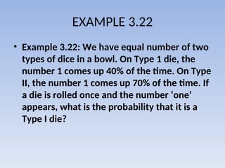 EXAMPLE 3.22
• Example 3.22: We have equal number of two
types of dice in a bowl. On Type 1 die, the
number 1 comes up 40% of the time. On Type
II, the number 1 comes up 70% of the time. If
a die is rolled once and the number ‘one’
appears, what is the probability that it is a
Type I die?
 