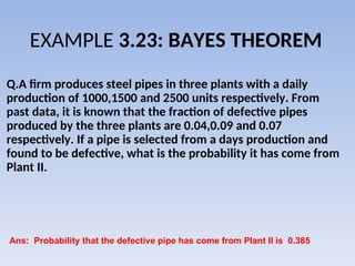 EXAMPLE 3.23: BAYES THEOREM
Q.A firm produces steel pipes in three plants with a daily
production of 1000,1500 and 2500 units respectively. From
past data, it is known that the fraction of defective pipes
produced by the three plants are 0.04,0.09 and 0.07
respectively. If a pipe is selected from a days production and
found to be defective, what is the probability it has come from
Plant II.
Ans: Probability that the defective pipe has come from Plant II is 0.385
 