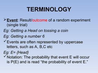 TERMINOLOGY
Event: Result/outcome of a random experiment
(single trial)
Eg: Getting a Head on tossing a coin
Eg: Getting a number 6
Events are often represented by uppercase
letters, such as A, B,C etc
Eg: E= {Head}
Notation: The probability that event E will occur
is P(E) and is read “the probability of event E.”
 