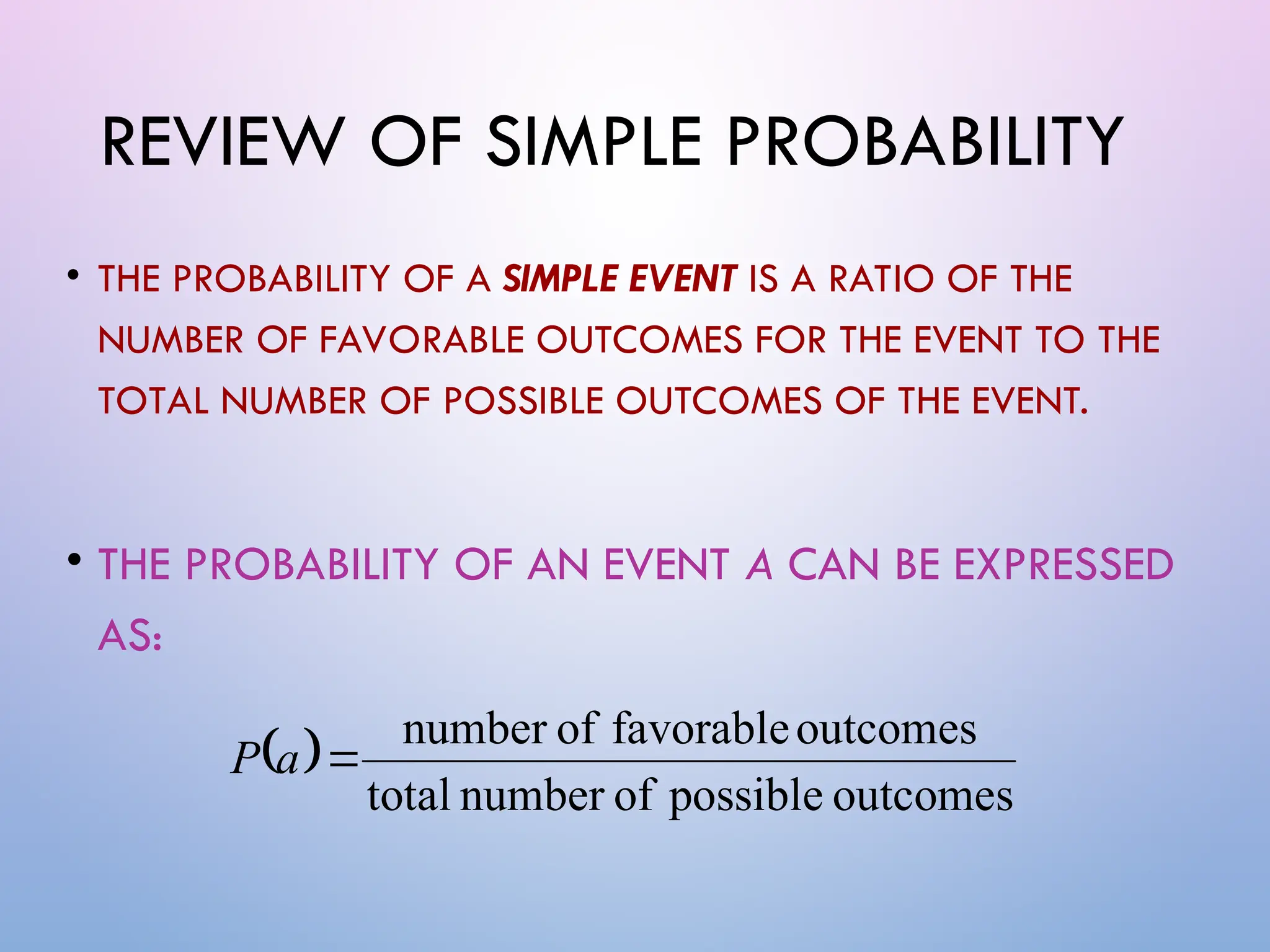 REVIEW OF SIMPLE PROBABILITY
• THE PROBABILITY OF A SIMPLE EVENT IS A RATIO OF THE
NUMBER OF FAVORABLE OUTCOMES FOR THE EVENT TO THE
TOTAL NUMBER OF POSSIBLE OUTCOMES OF THE EVENT.
• THE PROBABILITY OF AN EVENT A CAN BE EXPRESSED
AS:
 
outcomes
possible
of
number
total
outcomes
favorable
of
number

a
P
 