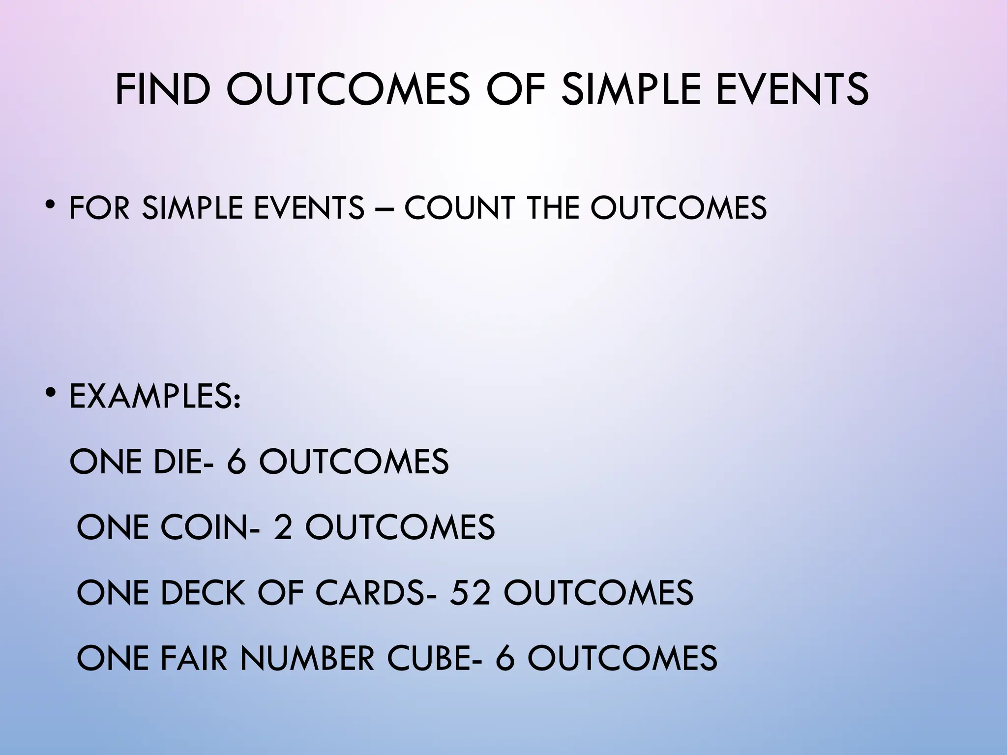 FIND OUTCOMES OF SIMPLE EVENTS
• FOR SIMPLE EVENTS – COUNT THE OUTCOMES
• EXAMPLES:
ONE DIE- 6 OUTCOMES
ONE COIN- 2 OUTCOMES
ONE DECK OF CARDS- 52 OUTCOMES
ONE FAIR NUMBER CUBE- 6 OUTCOMES
 