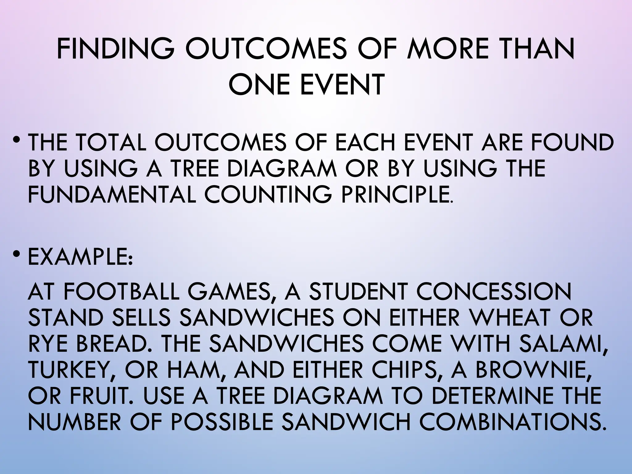 FINDING OUTCOMES OF MORE THAN
ONE EVENT
• THE TOTAL OUTCOMES OF EACH EVENT ARE FOUND
BY USING A TREE DIAGRAM OR BY USING THE
FUNDAMENTAL COUNTING PRINCIPLE.
• EXAMPLE:
AT FOOTBALL GAMES, A STUDENT CONCESSION
STAND SELLS SANDWICHES ON EITHER WHEAT OR
RYE BREAD. THE SANDWICHES COME WITH SALAMI,
TURKEY, OR HAM, AND EITHER CHIPS, A BROWNIE,
OR FRUIT. USE A TREE DIAGRAM TO DETERMINE THE
NUMBER OF POSSIBLE SANDWICH COMBINATIONS.
 