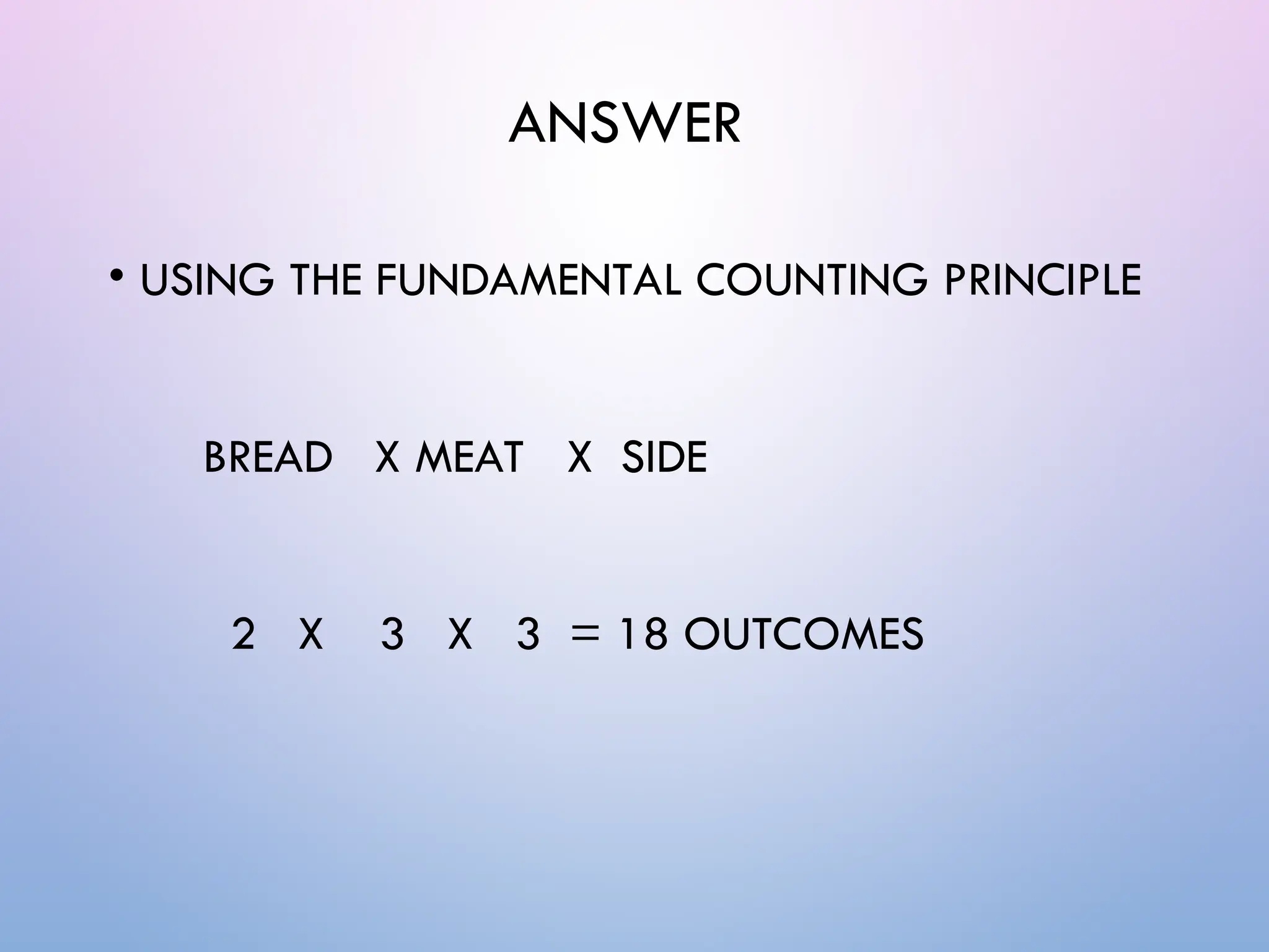 ANSWER
• USING THE FUNDAMENTAL COUNTING PRINCIPLE
BREAD X MEAT X SIDE
2 X 3 X 3 = 18 OUTCOMES
 