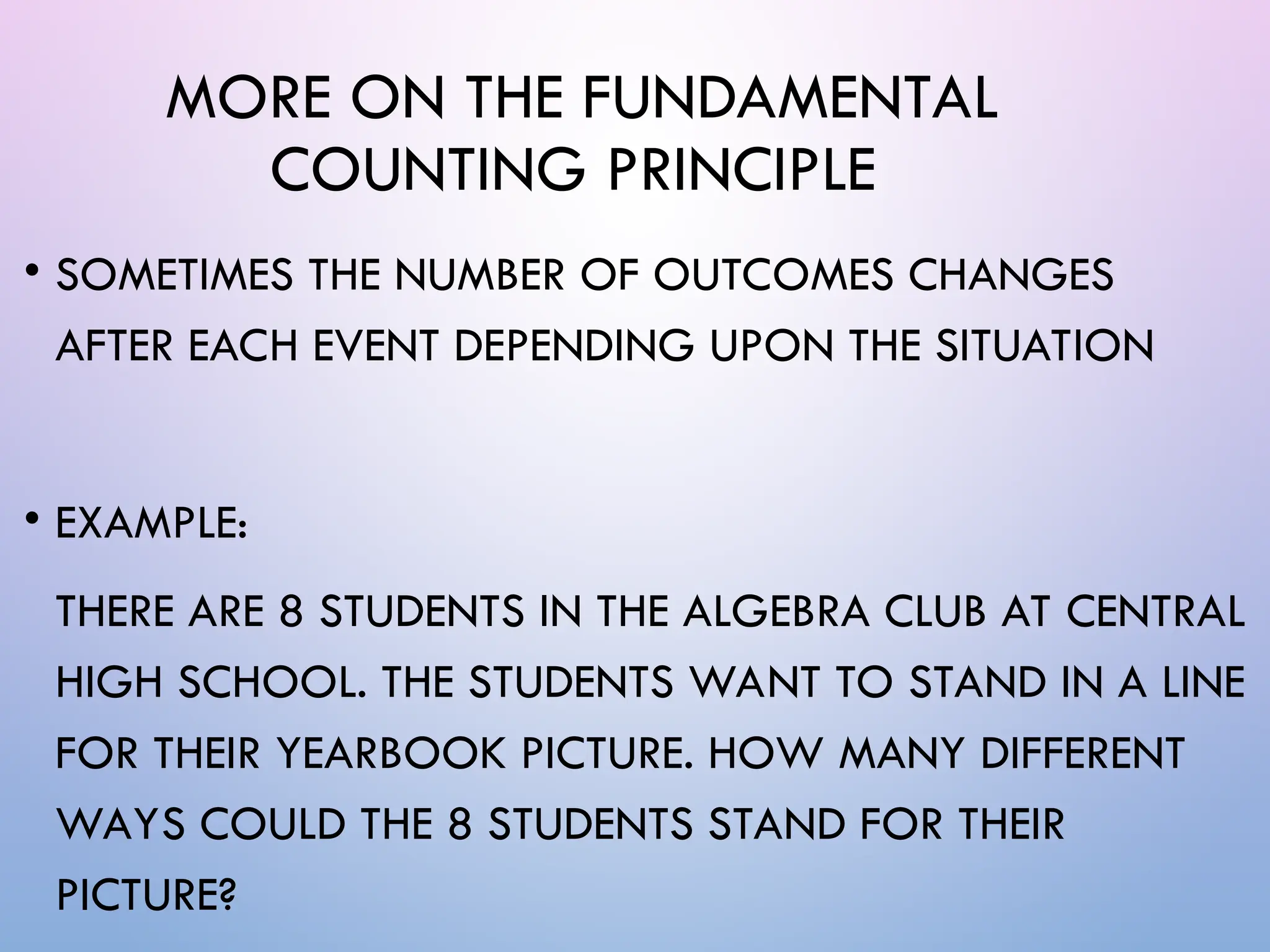 MORE ON THE FUNDAMENTAL
COUNTING PRINCIPLE
• SOMETIMES THE NUMBER OF OUTCOMES CHANGES
AFTER EACH EVENT DEPENDING UPON THE SITUATION
• EXAMPLE:
THERE ARE 8 STUDENTS IN THE ALGEBRA CLUB AT CENTRAL
HIGH SCHOOL. THE STUDENTS WANT TO STAND IN A LINE
FOR THEIR YEARBOOK PICTURE. HOW MANY DIFFERENT
WAYS COULD THE 8 STUDENTS STAND FOR THEIR
PICTURE?
 