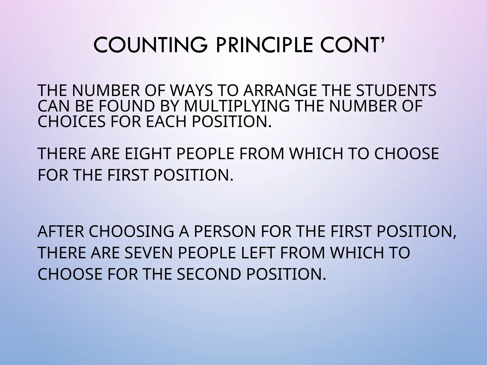 COUNTING PRINCIPLE CONT’
THE NUMBER OF WAYS TO ARRANGE THE STUDENTS
CAN BE FOUND BY MULTIPLYING THE NUMBER OF
CHOICES FOR EACH POSITION.
THERE ARE EIGHT PEOPLE FROM WHICH TO CHOOSE
FOR THE FIRST POSITION.
AFTER CHOOSING A PERSON FOR THE FIRST POSITION,
THERE ARE SEVEN PEOPLE LEFT FROM WHICH TO
CHOOSE FOR THE SECOND POSITION.
 