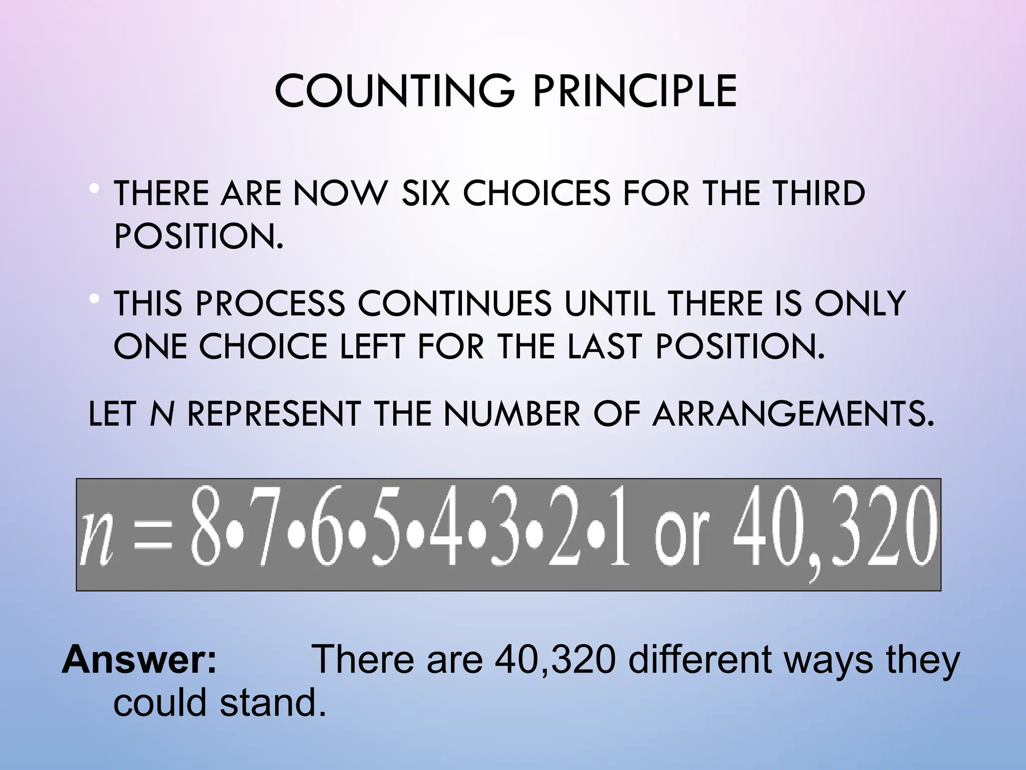 COUNTING PRINCIPLE
• THERE ARE NOW SIX CHOICES FOR THE THIRD
POSITION.
• THIS PROCESS CONTINUES UNTIL THERE IS ONLY
ONE CHOICE LEFT FOR THE LAST POSITION.
LET N REPRESENT THE NUMBER OF ARRANGEMENTS.
Answer: There are 40,320 different ways they
could stand.
 