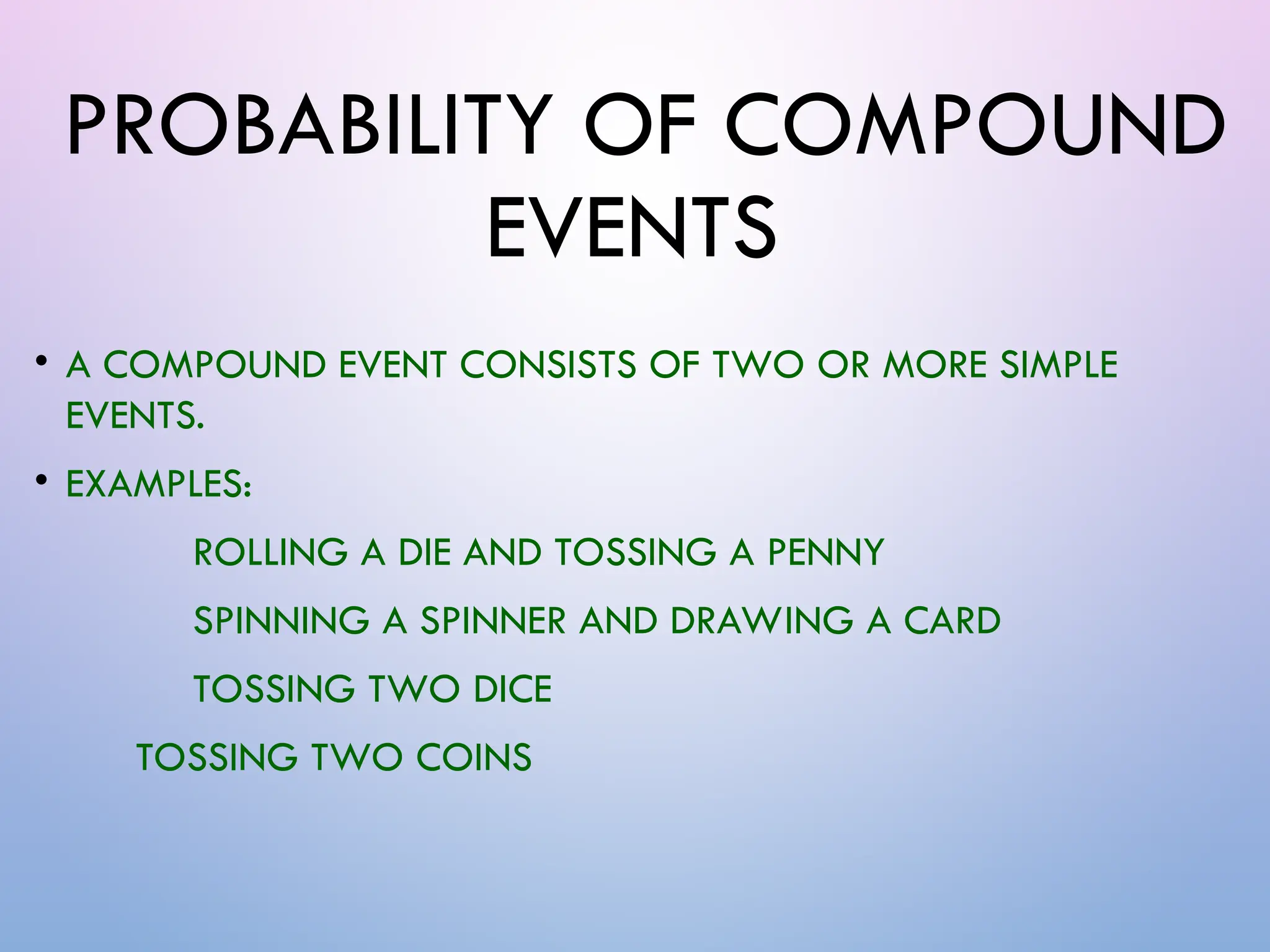 PROBABILITY OF COMPOUND
EVENTS
• A COMPOUND EVENT CONSISTS OF TWO OR MORE SIMPLE
EVENTS.
• EXAMPLES:
ROLLING A DIE AND TOSSING A PENNY
SPINNING A SPINNER AND DRAWING A CARD
TOSSING TWO DICE
TOSSING TWO COINS
 