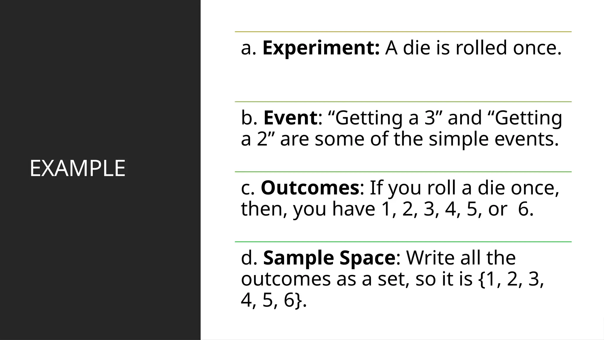 EXAMPLE
a. Experiment: A die is rolled once.
b. Event: “Getting a 3” and “Getting
a 2” are some of the simple events.
c. Outcomes: If you roll a die once,
then, you have 1, 2, 3, 4, 5, or 6.
d. Sample Space: Write all the
outcomes as a set, so it is {1, 2, 3,
4, 5, 6}.
 