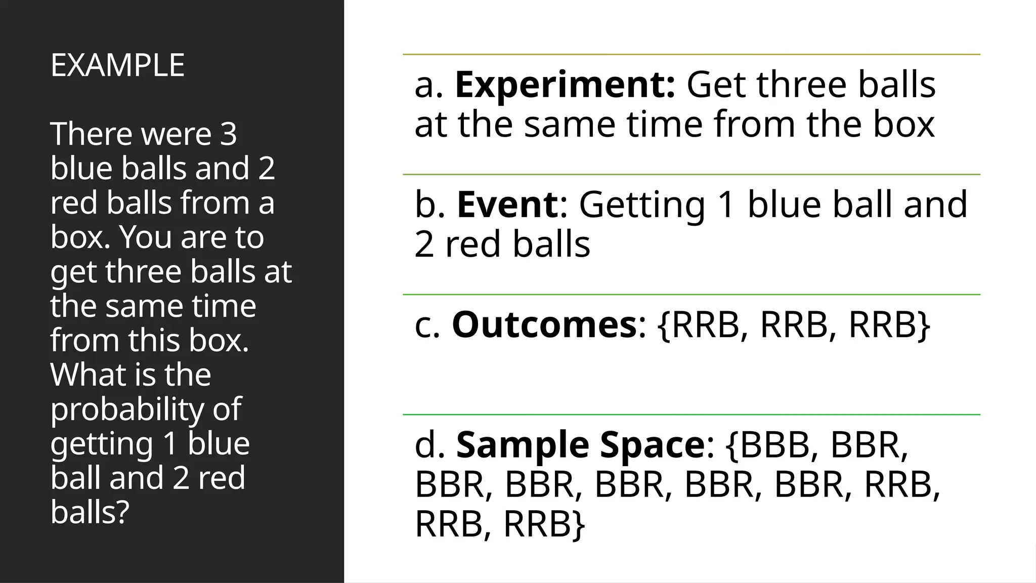 EXAMPLE
There were 3
blue balls and 2
red balls from a
box. You are to
get three balls at
the same time
from this box.
What is the
probability of
getting 1 blue
ball and 2 red
balls?
a. Experiment: Get three balls
at the same time from the box
b. Event: Getting 1 blue ball and
2 red balls
c. Outcomes: {RRB, RRB, RRB}
d. Sample Space: {BBB, BBR,
BBR, BBR, BBR, BBR, BBR, RRB,
RRB, RRB}
 