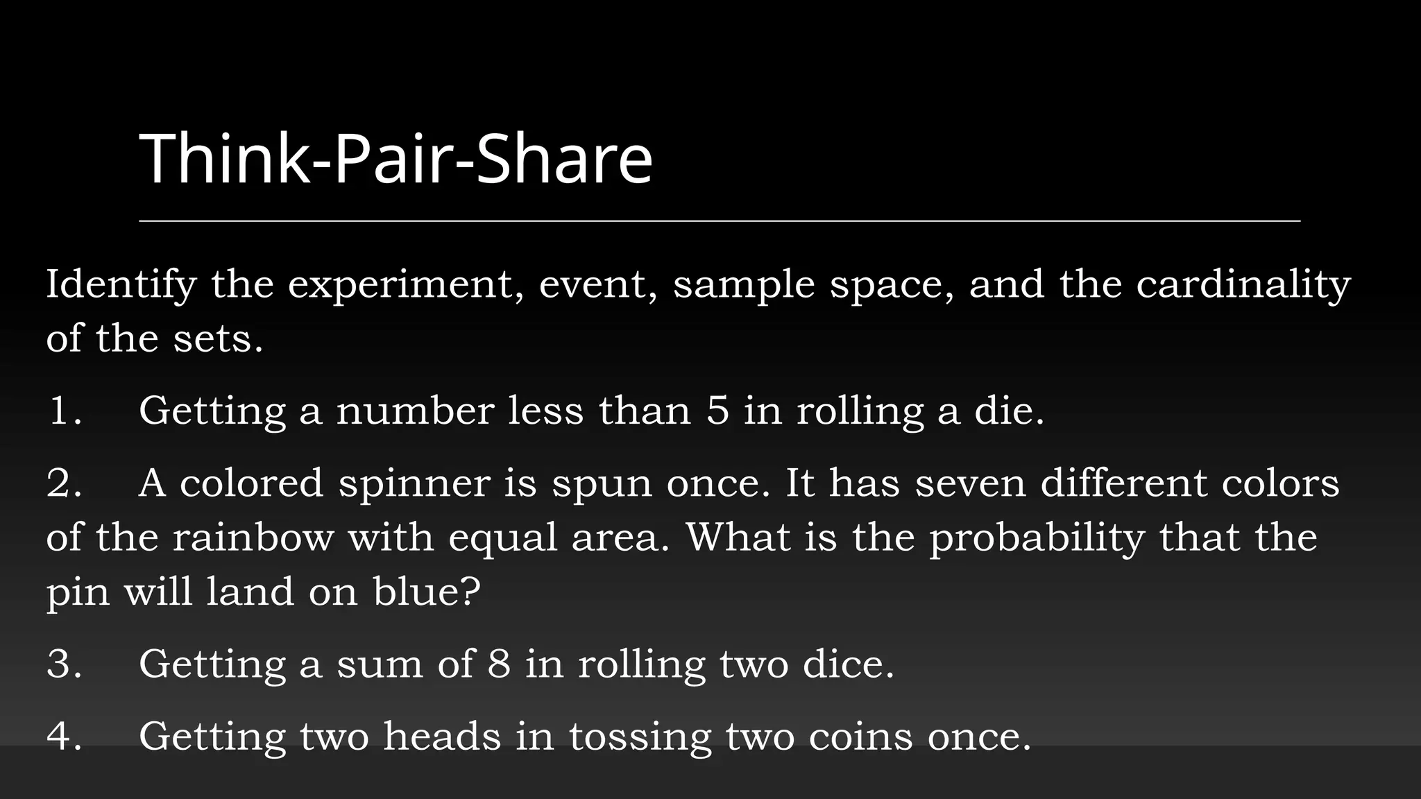 Think-Pair-Share
Identify the experiment, event, sample space, and the cardinality
of the sets.
1. Getting a number less than 5 in rolling a die.
2. A colored spinner is spun once. It has seven different colors
of the rainbow with equal area. What is the probability that the
pin will land on blue?
3. Getting a sum of 8 in rolling two dice.
4. Getting two heads in tossing two coins once.
 