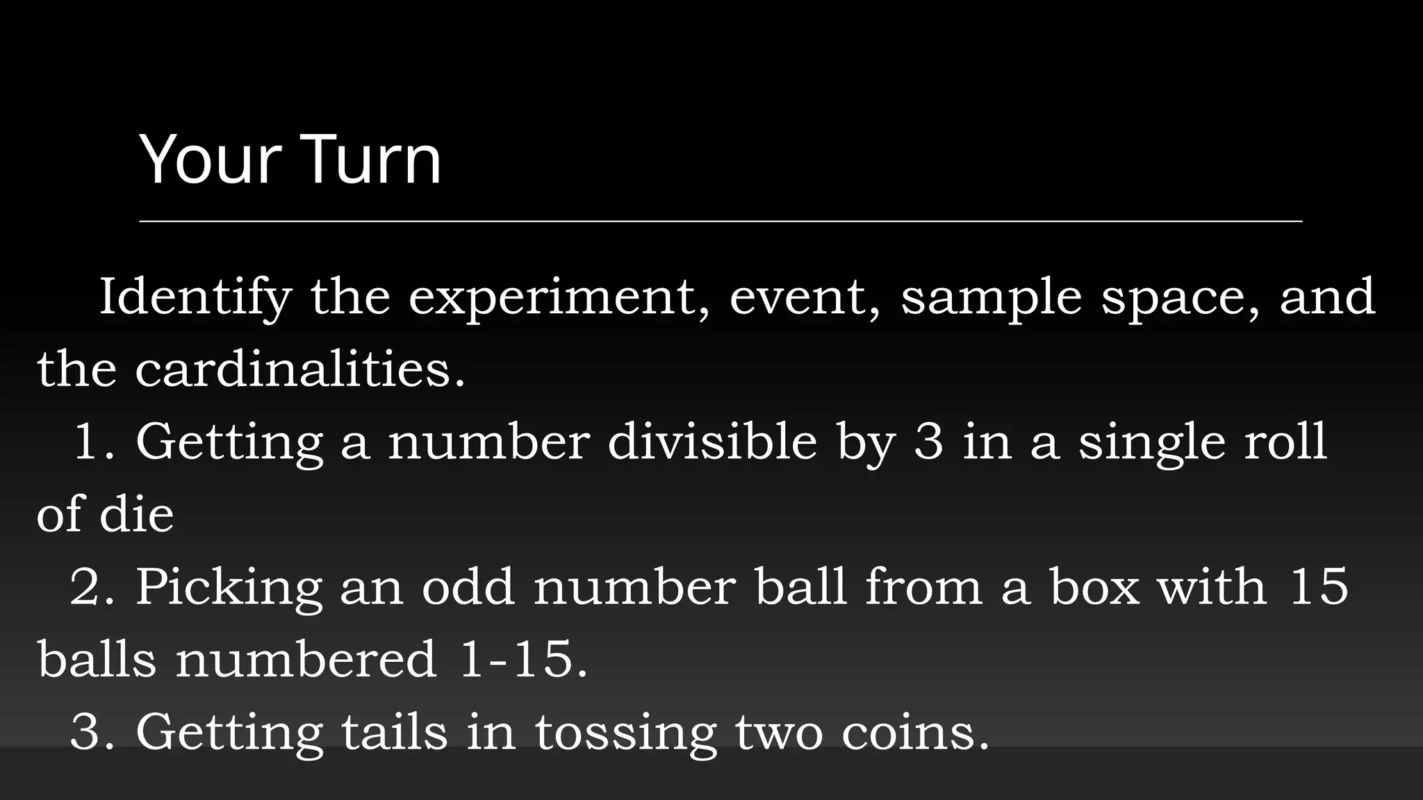 Your Turn
Identify the experiment, event, sample space, and
the cardinalities.
1. Getting a number divisible by 3 in a single roll
of die
2. Picking an odd number ball from a box with 15
balls numbered 1-15.
3. Getting tails in tossing two coins.
 