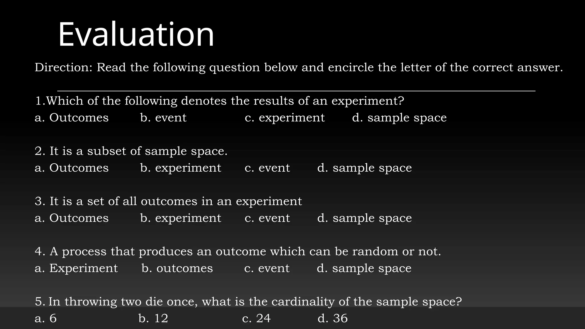 Evaluation
Direction: Read the following question below and encircle the letter of the correct answer.
1.Which of the following denotes the results of an experiment?
a. Outcomes b. event c. experiment d. sample space
2. It is a subset of sample space.
a. Outcomes b. experiment c. event d. sample space
3. It is a set of all outcomes in an experiment
a. Outcomes b. experiment c. event d. sample space
4. A process that produces an outcome which can be random or not.
a. Experiment b. outcomes c. event d. sample space
5. In throwing two die once, what is the cardinality of the sample space?
a. 6 b. 12 c. 24 d. 36
 